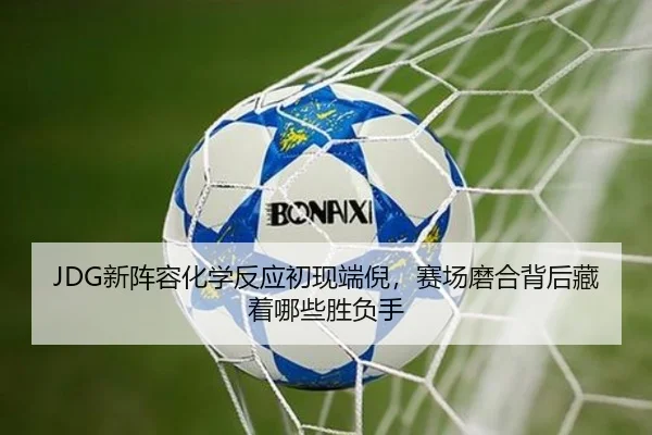 JDG新阵容化学反应初现端倪，赛场磨合背后藏着哪些胜负手（wuxingtiyu）